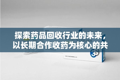 济宁探索药品回收行业的未来，以长期合作收药为核心的共赢模式