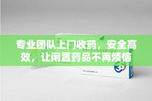 济宁专业团队上门收药，安全高效，让闲置药品不再烦恼