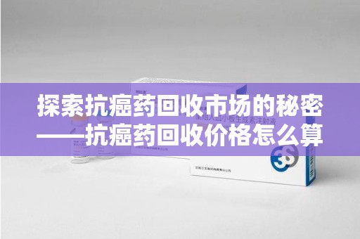 济宁探索抗癌药回收市场的秘密——抗癌药回收价格怎么算？