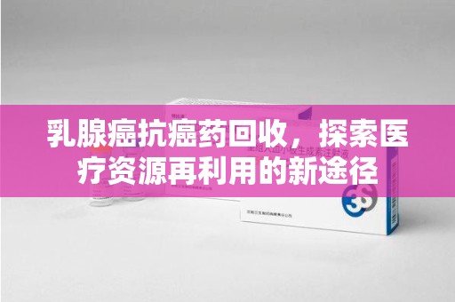 济宁乳腺癌抗癌药回收，探索医疗资源再利用的新途径