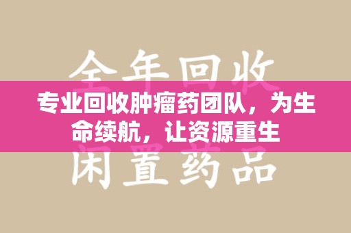 济宁专业回收肿瘤药团队，为生命续航，让资源重生