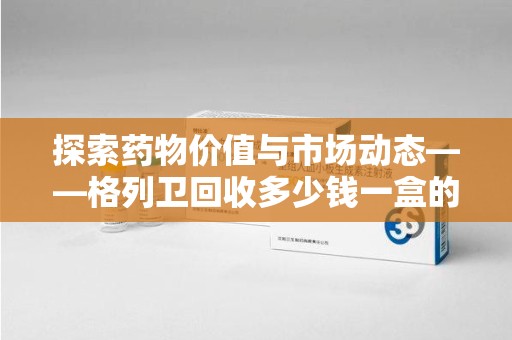 济宁探索药物价值与市场动态——格列卫回收多少钱一盒的全面解析