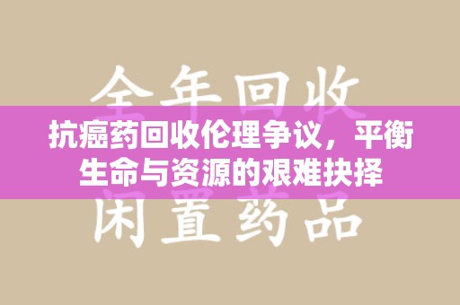 济宁抗癌药回收伦理争议，平衡生命与资源的艰难抉择