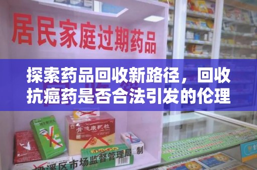 济宁探索药品回收新路径，回收抗癌药是否合法引发的伦理与法律思考