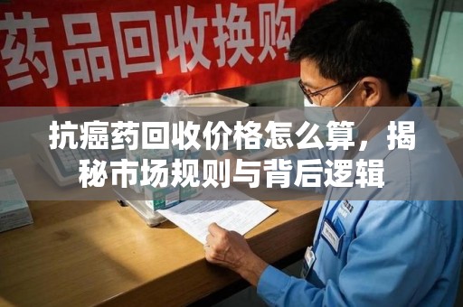 济宁抗癌药回收价格怎么算，揭秘市场规则与背后逻辑