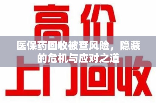 济宁医保药回收被查风险，隐藏的危机与应对之道
